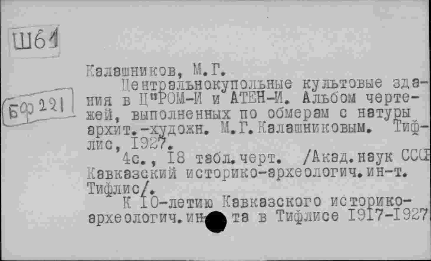 ﻿ПІЇІ
Калашников, М.Г.
, Центральнокупольные культовые здания в Ц”РОМ-И и АТЕН-И. Альбом черте-
1 жей, выполненных по обмерам с натуры архит.-художн. М.Г.Калашниковым. Тифлис, 1927.	t	пглг_
4с., 18 табл. черт. /Акад, наук CCŒ Кавказский историко-эрхеологич.ин-т. Тифлис/.
К 10-летию Кавказского историко-археологич. ин^ та в Тифлисе 1917-1927